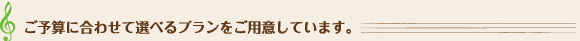 ご予算に合わせて選べるプランをご用意しています。